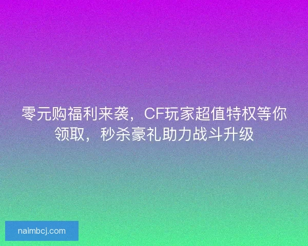 零元购福利来袭，CF玩家超值特权等你领取，秒杀豪礼助力战斗升级