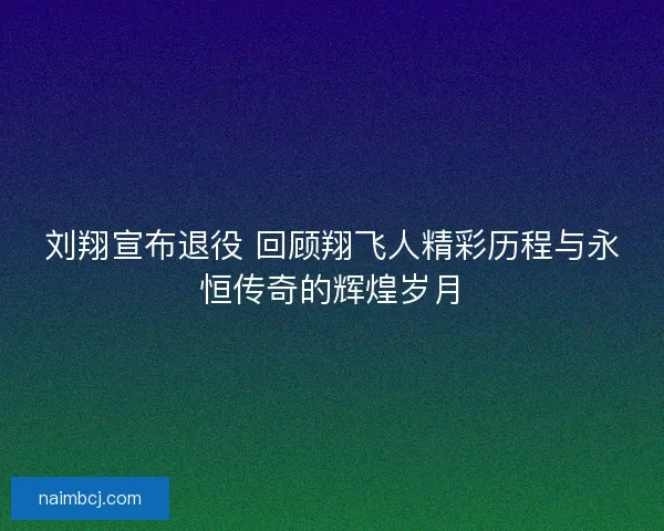 刘翔宣布退役 回顾翔飞人精彩历程与永恒传奇的辉煌岁月