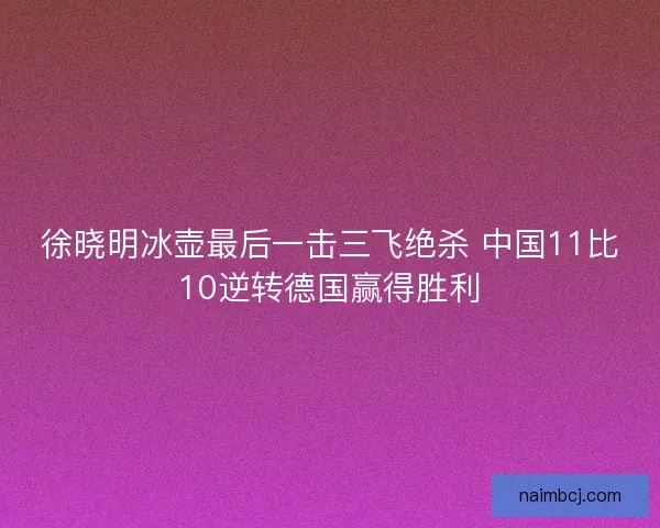 徐晓明冰壶最后一击三飞绝杀 中国11比10逆转德国赢得胜利