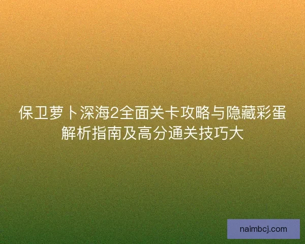 保卫萝卜深海2全面关卡攻略与隐藏彩蛋解析指南及高分通关技巧大