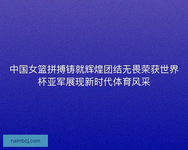 中国女篮拼搏铸就辉煌团结无畏荣获世界杯亚军展现新时代体育风采