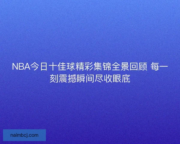 NBA今日十佳球精彩集锦全景回顾 每一刻震撼瞬间尽收眼底