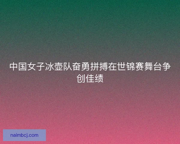 中国女子冰壶队奋勇拼搏在世锦赛舞台争创佳绩