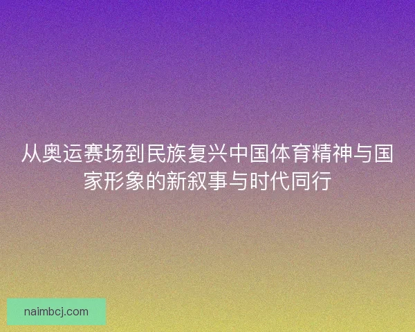 从奥运赛场到民族复兴中国体育精神与国家形象的新叙事与时代同行