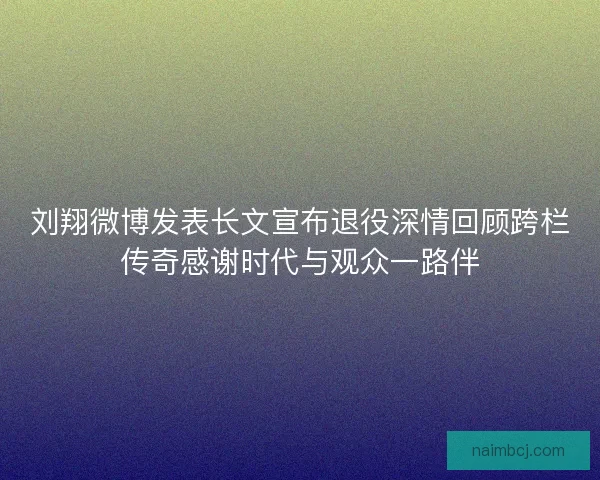 刘翔微博发表长文宣布退役深情回顾跨栏传奇感谢时代与观众一路伴
