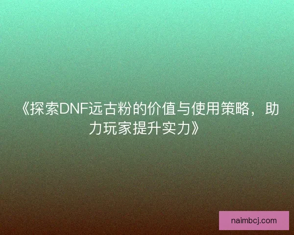《探索DNF远古粉的价值与使用策略，助力玩家提升实力》