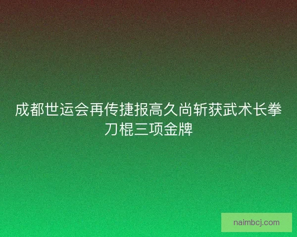 成都世运会再传捷报高久尚斩获武术长拳刀棍三项金牌